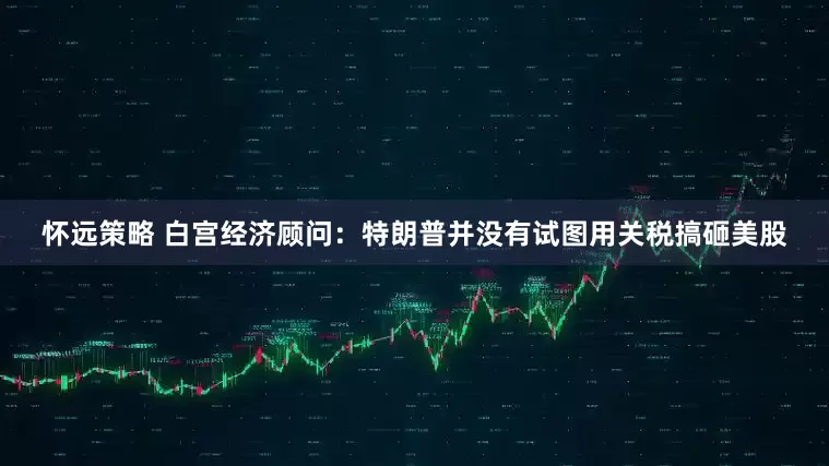 怀远策略 白宫经济顾问：特朗普并没有试图用关税搞砸美股