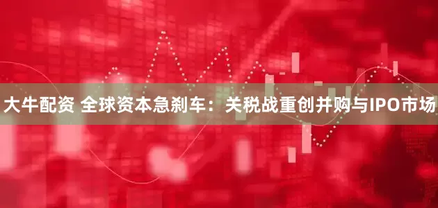 大牛配资 全球资本急刹车：关税战重创并购与IPO市场