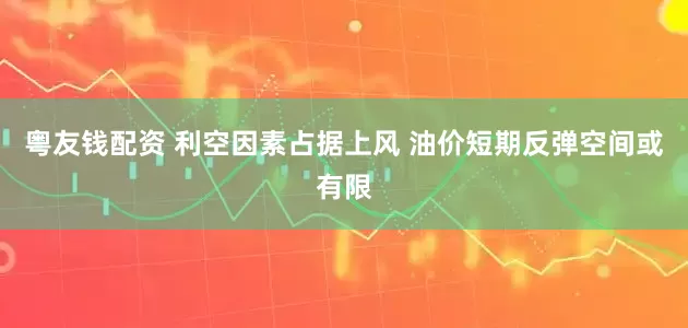 粤友钱配资 利空因素占据上风 油价短期反弹空间或有限