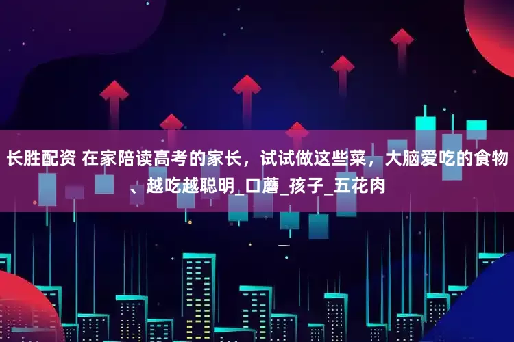 长胜配资 在家陪读高考的家长，试试做这些菜，大脑爱吃的食物、越吃越聪明_口蘑_孩子_五花肉