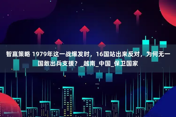 智赢策略 1979年这一战爆发时，16国站出来反对，为何无一国敢出兵支援？_越南_中国_保卫国家