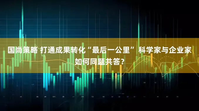 国尚策略 打通成果转化“最后一公里” 科学家与企业家如何同题共答？