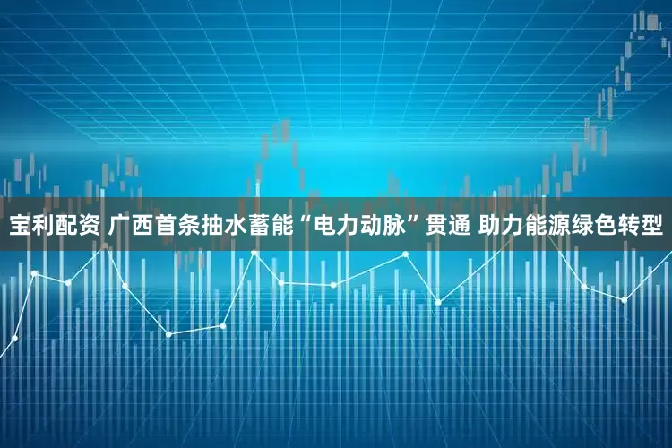 宝利配资 广西首条抽水蓄能“电力动脉”贯通 助力能源绿色转型