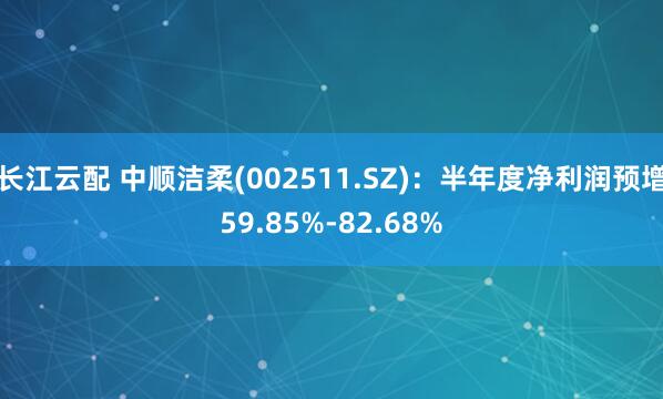 长江云配 中顺洁柔(002511.SZ)：半年度净利润预增59.85%-82.68%