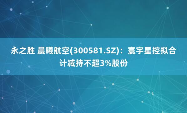永之胜 晨曦航空(300581.SZ)：寰宇星控拟合计减持不超3%股份