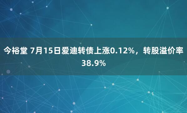今裕堂 7月15日爱迪转债上涨0.12%，转股溢价率38.9%