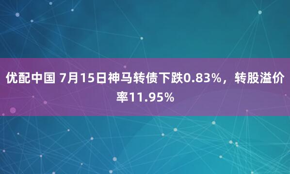 优配中国 7月15日神马转债下跌0.83%，转股溢价率11.95%