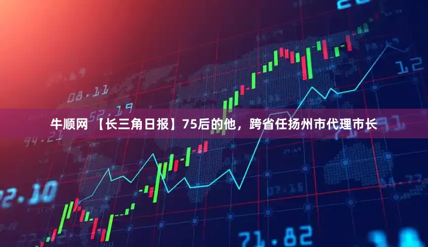 牛顺网 【长三角日报】75后的他，跨省任扬州市代理市长