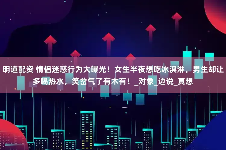明道配资 情侣迷惑行为大曝光！女生半夜想吃冰淇淋，男生却让多喝热水，笑岔气了有木有！_对象_边说_真想