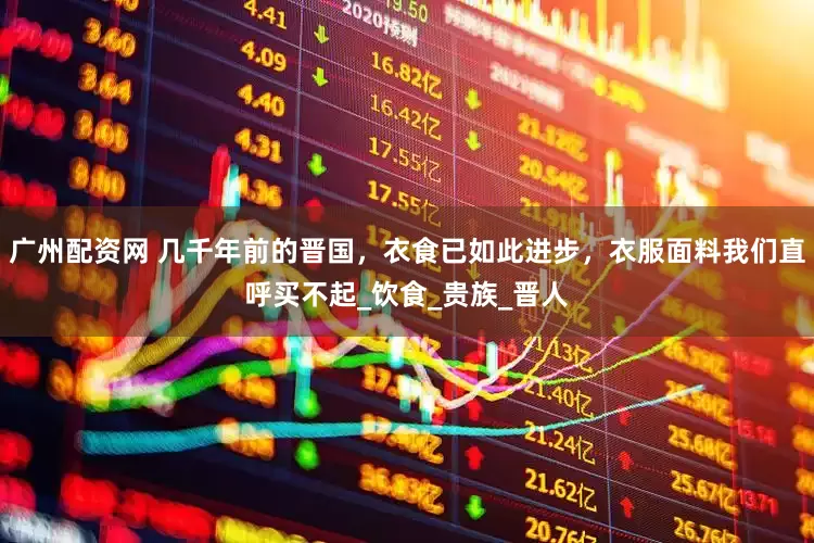 广州配资网 几千年前的晋国，衣食已如此进步，衣服面料我们直呼买不起_饮食_贵族_晋人