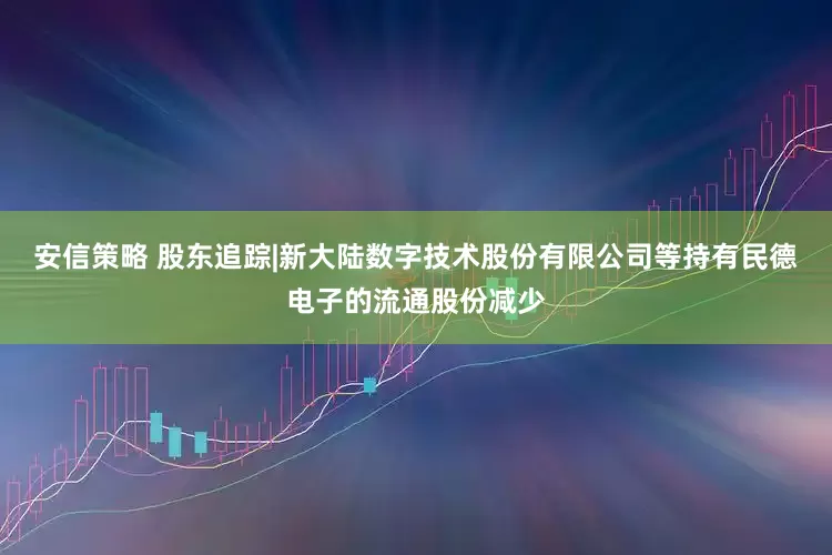 安信策略 股东追踪|新大陆数字技术股份有限公司等持有民德电子的流通股份减少