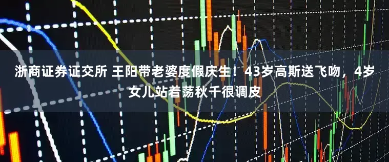 浙商证券证交所 王阳带老婆度假庆生！43岁高斯送飞吻，4岁女儿站着荡秋千很调皮