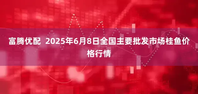 富腾优配  2025年6月8日全国主要批发市场桂鱼价格行情