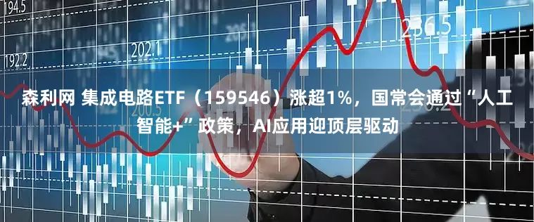 森利网 集成电路ETF（159546）涨超1%，国常会通过“人工智能+”政策，AI应用迎顶层驱动