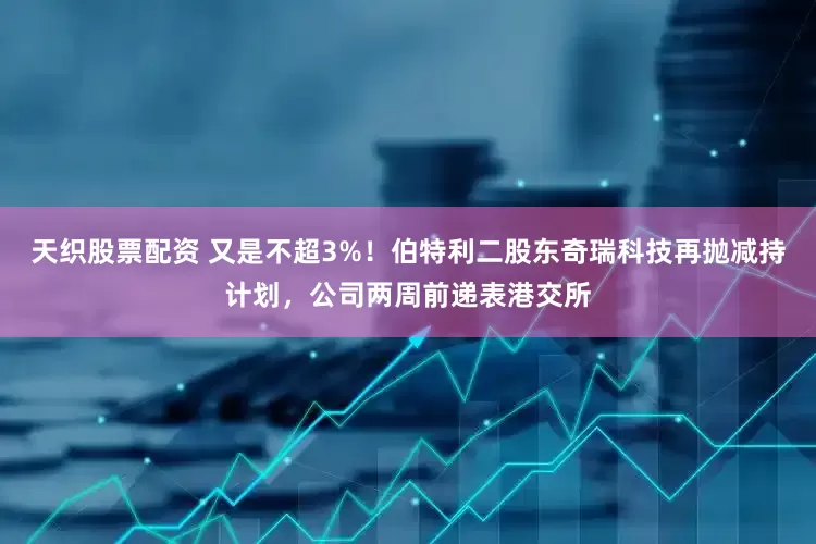 天织股票配资 又是不超3%！伯特利二股东奇瑞科技再抛减持计划，公司两周前递表港交所
